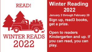 Winter Reading  2022 January 3 through February 28 Sign up, read3 books, get a prize.  Open to readers Kindergarten and up. If you can read, you can play.