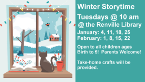 Winter Storytime Tuesdays @ 10 am @ the Renville Library January: 4, 11, 18, 25 February: 1, 8, 15, 22 Open to all children ages Birth to 5!  Parents Welcome!   Take-home crafts will be provided.
