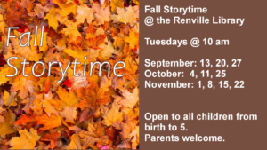 Fall Storytime @ the Renville Library  Tuesdays @ 10 am  September: 13, 20, 27 October:  4, 11, 25 November: 1, 8, 15, 22   Open to all children from birth to 5.  Parents welcome.