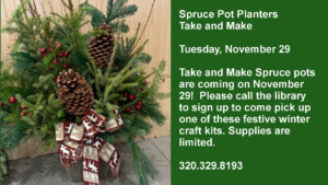 Spruce Pot Planters Take and Make  Tuesday, November 29  Take and Make Spruce pots are coming on November 29!  Please call the library to sign up to come pick up one of these festive winter craft kits. Supplies are limited.  320.329.8193