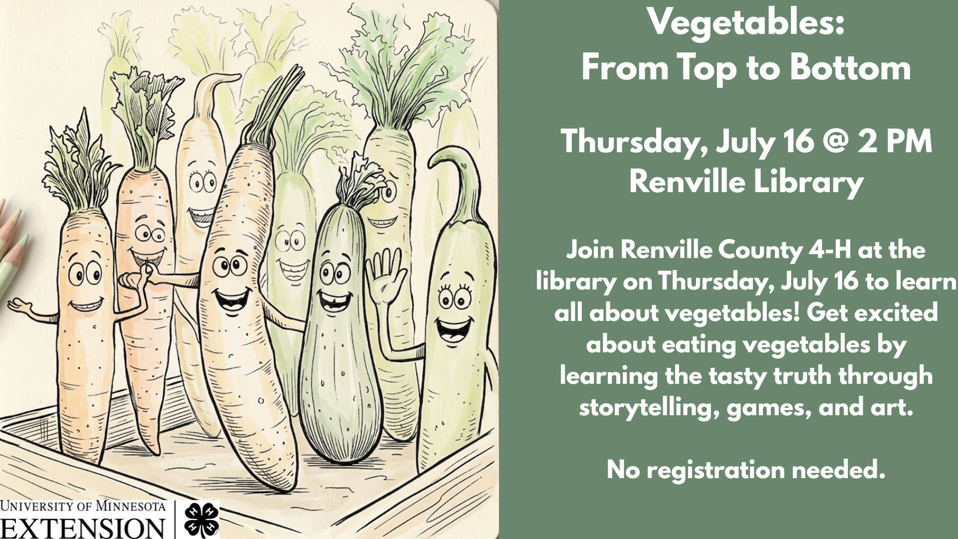 Vegetables:
From Top to Bottom
Thursday, July 16 @ 2 PM
Renville Library
Join Renville County 4-H at the library on Thursday, July 16 to learn all about vegetables! Get excited about eating vegetables by learning the tasty truth through storytelling, games, and art.
No registration needed.